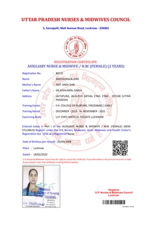 5, Sarvapalli, Mall Avenue Road, Lucknow - 226001
203106907 / 83109
REGISTRATION CERTIFICATE
AUXILIARY NURSE & MIDWIFE / H.W. (FEMALE) (2 YEARS)
Registration No. : 80131
Name : MADHUMALA (KM)
Mother's Name : SMT. ANEK SHRI
Father's Name : SRI KISHUNPAL SINGH
Address : JAITHPURA, JALALPUR SATHAL ETAH, ETAH - 207248 (UTTAR
PRADESH)
Training Center : F.H. COLLEGE OF NURSING, FIROZABAD [ 1099 ]
Training Period : DECEMBER - 2019 To NOVEMBER - 2021
Examining Body : U.P. STATE MEDICAL FACULTY, LUCKNOW
Entered today in Part I of the AUXILIARY NURSE & MIDWIFE / H.W. (FEMALE) [NEW
SYLLABUS] Register under the U.P. Nurses, Midwives, Asstt. Midwives and Health Visitor's
Registration Act. 1934 as a Registered Nurse
Date of Birth(as per record) : 20/09/1998
Place : Lucknow
Dated : 18/02/2022
U.P. Nurses & Midwives Council has the right to cancel the certificate, if any information is found to be incorrect or fake.
As per present rules, this certificate is having lifetime validity.
Registrar
U.P. Nurses & Midwives Council
Lucknow
UTTAR PRADESH NURSES & MIDWIVES COUNCIL
Digitally Signed ByALOK KUMAR
(REGISTRAR, U.P. NURSES & MIDWIVES COUNCIL)
Date:27.04.2022 10:10:38
Signature Not Verified
 