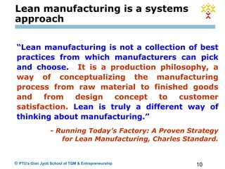 10© PTU's Gian Jyoti School of TQM & Entrepreneurship
“Lean manufacturing is not a collection of best
practices from which manufacturers can pick
and choose. It is a production philosophy, a
way of conceptualizing the manufacturing
process from raw material to finished goods
and from design concept to customer
satisfaction. Lean is truly a different way of
thinking about manufacturing.”
- Running Today’s Factory: A Proven Strategy
for Lean Manufacturing, Charles Standard.
Lean manufacturing is a systems
approach
 