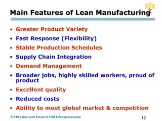 12© PTU's Gian Jyoti School of TQM & Entrepreneurship
Main Features of Lean ManufacturingMain Features of Lean Manufacturing
• Greater Product Variety
• Fast Response (Flexibility)
• Stable Production Schedules
• Supply Chain Integration
• Demand Management
• Broader jobs, highly skilled workers, proud of
product
• Excellent quality
• Reduced costs
• Ability to meet global market & competition
 