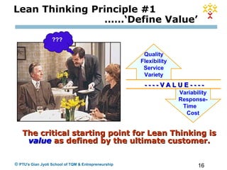 16© PTU's Gian Jyoti School of TQM & Entrepreneurship
Lean Thinking Principle #1
……‘Define Value’
Quality
Flexibility
Service
Variety
Variability
Response-
Time
Cost
- - - - V A L U E - - - -- - - - V A L U E - - - -
The critical starting point for Lean Thinking isThe critical starting point for Lean Thinking is
valuevalue as defined by the ultimate customer.as defined by the ultimate customer.
???
 