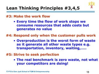 18© PTU's Gian Jyoti School of TQM & Entrepreneurship
Lean Thinking Principles #3,4,5
#3: Make the work flow
• Every time the flow of work stops we
consume resources that adds costs but
generates no value
#4: Respond only when the customer pulls work
• Overproduction is the worst form of waste
as it generate all other waste types e.g.
transportation, inventory, waiting,…..
#5: Strive to seek perfection
• The real benchmark is zero waste, not what
your competitors are doing!
 