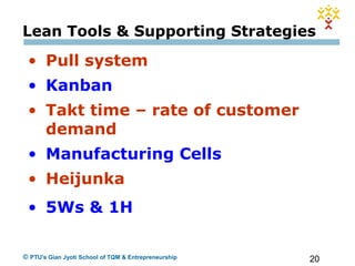 20© PTU's Gian Jyoti School of TQM & Entrepreneurship
Lean Tools & Supporting Strategies
• Pull system
• Kanban
• Takt time – rate of customer
demand
• Manufacturing Cells
• Heijunka
• 5Ws & 1H
 
