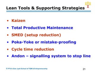 21© PTU's Gian Jyoti School of TQM & Entrepreneurship
• Kaizen
• Total Productive Maintenance
• SMED (setup reduction)
• Poka-Yoke or mistake-proofing
• Cycle time reduction
• Andon – signalling system to stop line
Lean Tools & Supporting Strategies
 