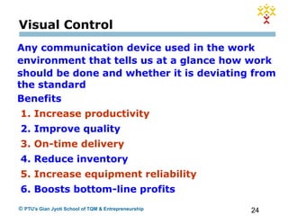 24© PTU's Gian Jyoti School of TQM & Entrepreneurship
Visual Control
Any communication device used in the work
environment that tells us at a glance how work
should be done and whether it is deviating from
the standard
Benefits
1. Increase productivity
2. Improve quality
3. On-time delivery
4. Reduce inventory
5. Increase equipment reliability
6. Boosts bottom-line profits
 