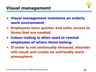 26© PTU's Gian Jyoti School of TQM & Entrepreneurship
Visual management
• Visual management maintains an orderly
work environment.
• Employees have quicker and safer access to
items that are needed.
• Colour-coding is often used to remind
employees of where items belong.
• If order is not continually stressed, disorder
will result and create an unfriendly work
atmosphere.
 