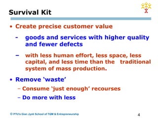 4© PTU's Gian Jyoti School of TQM & Entrepreneurship
• Create precise customer value
- goods and services with higher quality
and fewer defects
– with less human effort, less space, less
capital, and less time than the traditional
system of mass production.
• Remove ‘waste’
– Consume ‘just enough’ recourses
– Do more with less
Survival Kit
 