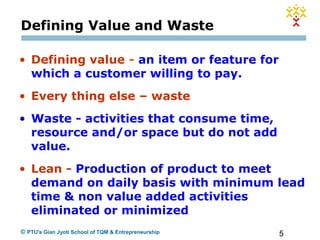 5© PTU's Gian Jyoti School of TQM & Entrepreneurship
Defining Value and Waste
• Defining value - an item or feature for
which a customer willing to pay.
• Every thing else – waste
• Waste - activities that consume time,
resource and/or space but do not add
value.
• Lean - Production of product to meet
demand on daily basis with minimum lead
time & non value added activities
eliminated or minimized
 