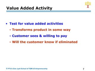7© PTU's Gian Jyoti School of TQM & Entrepreneurship
Value Added Activity
• Test for value added activities
- Transforms product in some way
- Customer sees & willing to pay
- Will the customer know if eliminated
 