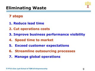 9© PTU's Gian Jyoti School of TQM & Entrepreneurship
Eliminating Waste
7 steps
1. Reduce lead time
2. Cut operations costs
3. Improve business performance visibility
4. Speed time to market
5. Exceed customer expectations
6. Streamline outsourcing processes
7. Manage global operations
 