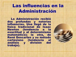 Las influencias en la
Administración
La Administración recibió
dos profundas y notorias
influencias. Una llegó de la
física tradicional de Isaac
Newton (tendencia a la
exactitud y al determinismo
matemático); la otra, de
René Descartes y su método
cartesiano (tendencia al
análisis y división del
trabajo).
 