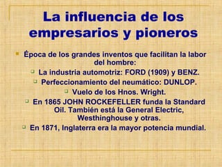 La influencia de los
empresarios y pioneros
 Época de los grandes inventos que facilitan la labor
del hombre:
 La industria automotriz: FORD (1909) y BENZ.
 Perfeccionamiento del neumático: DUNLOP.
 Vuelo de los Hnos. Wright.
 En 1865 JOHN ROCKEFELLER funda la Standard
Oil. También está la General Electric,
Westhinghouse y otras.
 En 1871, Inglaterra era la mayor potencia mundial.
 