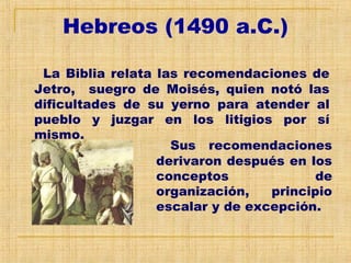 Hebreos (1490 a.C.)
La Biblia relata las recomendaciones de
Jetro, suegro de Moisés, quien notó las
dificultades de su yerno para atender al
pueblo y juzgar en los litigios por sí
mismo.
Sus recomendaciones
derivaron después en los
conceptos de
organización, principio
escalar y de excepción.
 