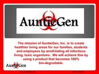 The mission of AuntieGen, Inc. is to create
healthier living areas for our families, students
  and employees by annihilating all infectious
living, toxic organisms. We will achieve this by
      using a product that becomes 100%
                 bio-degradable.

   www.AuntieGen.com                  (347) 757-6032
 