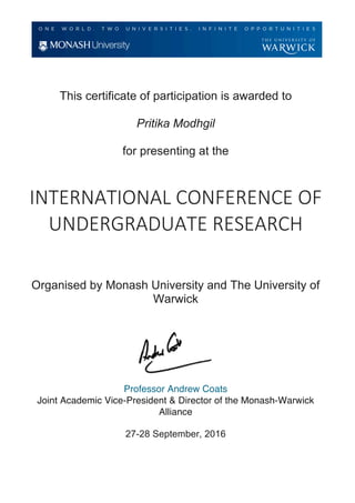 This certificate of participation is awarded to
Pritika Modhgil
for presenting at the
	
INTERNATIONAL	CONFERENCE	OF	
UNDERGRADUATE	RESEARCH	
Organised by Monash University and The University of
Warwick
Professor Andrew Coats
Joint Academic Vice-President & Director of the Monash-Warwick
Alliance
27-28 September, 2016
	
 