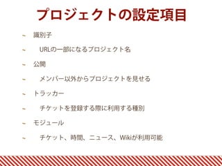 プロジェクトの設定項目
識別子

 URLの一部になるプロジェクト名

公開

 メンバー以外からプロジェクトを見せる

トラッカー

 チケットを登録する際に利用する種別

モジュール

 チケット、時間、ニュース、Wikiが利用可能
 
