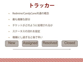 トラッカー
 Redmine/CandyCane共通の概念

 最も複雑な部分

 チケットがどのように処理されるか

 ステータスの流れを設定

 複雑にし過ぎると後で辛い

New    Assigned    Resolved   Closed
 