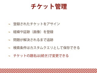 チケット管理

登録されたチケットをアサイン

経緯や証跡（画像）を登録

問題が解決されるまで追跡

検索条件はカスタムクエリとして保存できる

チケットの題名は(続き)で変更できる
 