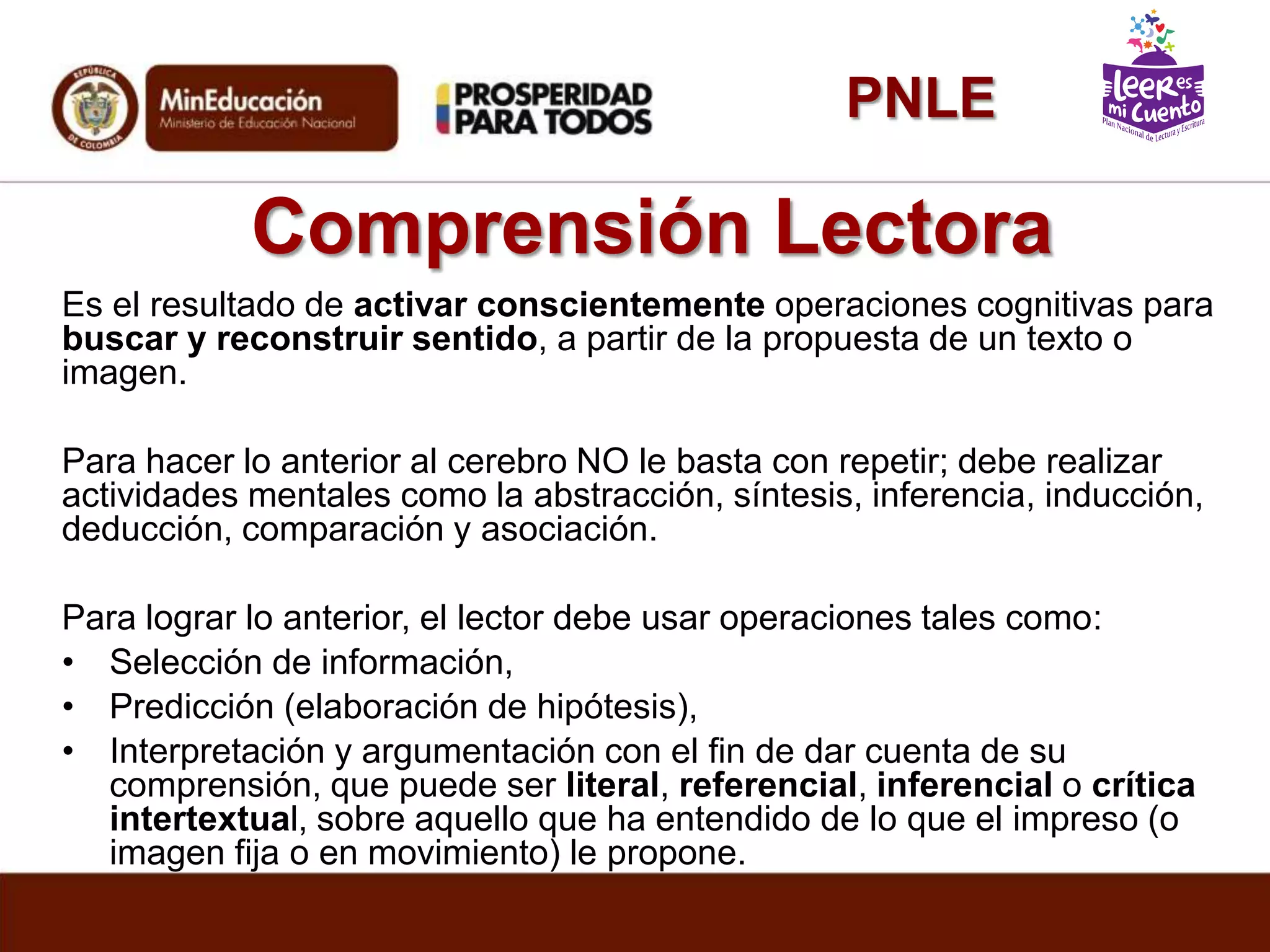 Comprensión Lectora
Es el resultado de activar conscientemente operaciones cognitivas para
buscar y reconstruir sentido, a partir de la propuesta de un texto o
imagen.
Para hacer lo anterior al cerebro NO le basta con repetir; debe realizar
actividades mentales como la abstracción, síntesis, inferencia, inducción,
deducción, comparación y asociación.
Para lograr lo anterior, el lector debe usar operaciones tales como:
• Selección de información,
• Predicción (elaboración de hipótesis),
• Interpretación y argumentación con el fin de dar cuenta de su
comprensión, que puede ser literal, referencial, inferencial o crítica
intertextual, sobre aquello que ha entendido de lo que el impreso (o
imagen fija o en movimiento) le propone.
PNLE
 