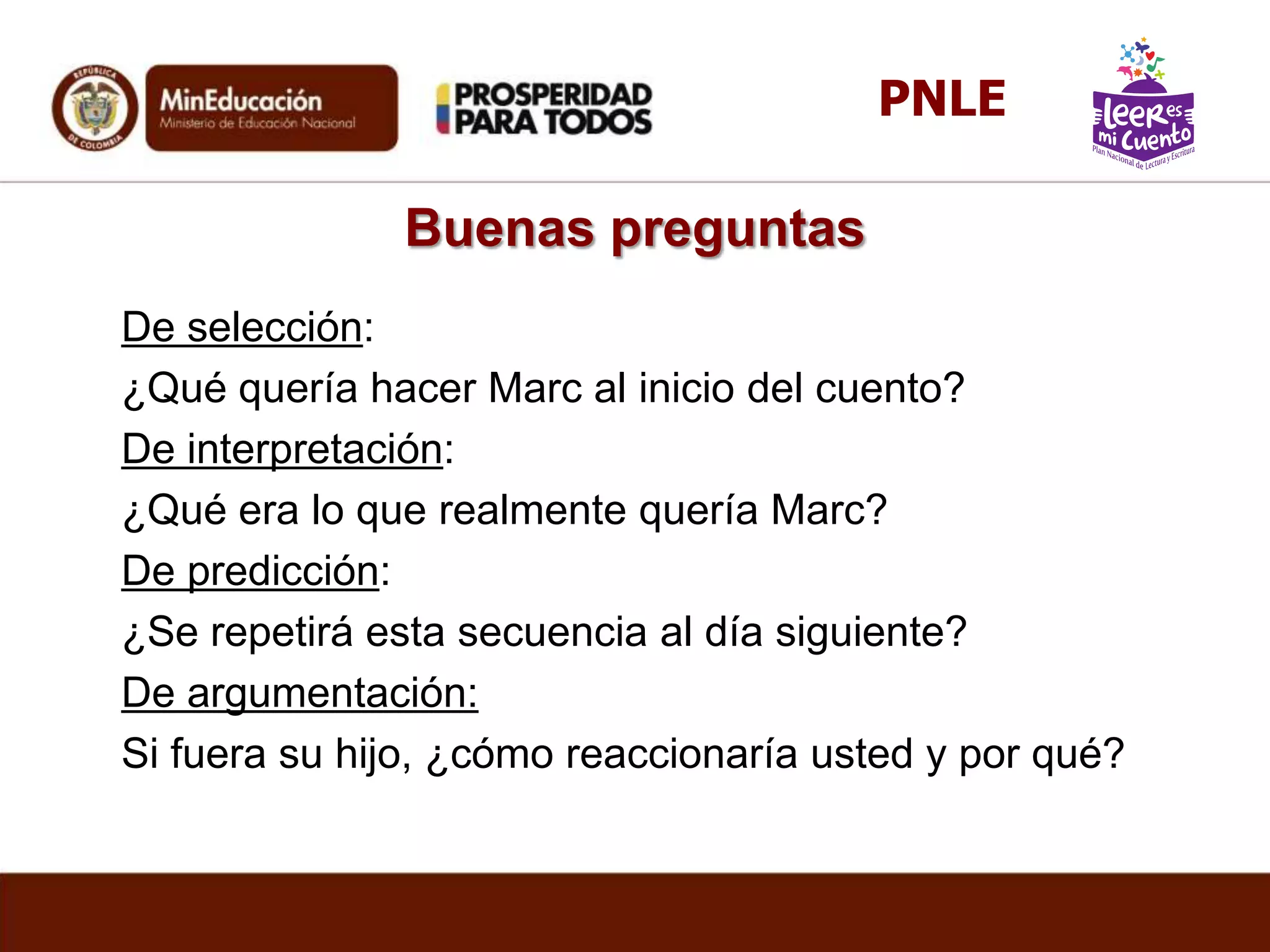 Buenas preguntas
De selección:
¿Qué quería hacer Marc al inicio del cuento?
De interpretación:
¿Qué era lo que realmente quería Marc?
De predicción:
¿Se repetirá esta secuencia al día siguiente?
De argumentación:
Si fuera su hijo, ¿cómo reaccionaría usted y por qué?
PNLE
 