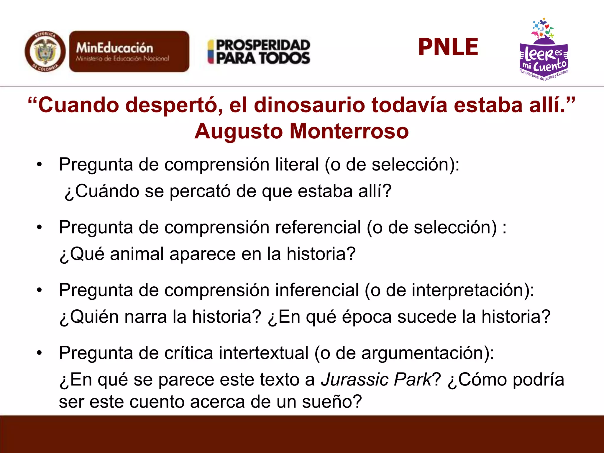 “Cuando despertó, el dinosaurio todavía estaba allí.”
Augusto Monterroso
• Pregunta de comprensión literal (o de selección):
¿Cuándo se percató de que estaba allí?
• Pregunta de comprensión referencial (o de selección) :
¿Qué animal aparece en la historia?
• Pregunta de comprensión inferencial (o de interpretación):
¿Quién narra la historia? ¿En qué época sucede la historia?
• Pregunta de crítica intertextual (o de argumentación):
¿En qué se parece este texto a Jurassic Park? ¿Cómo podría
ser este cuento acerca de un sueño?
PNLE
 