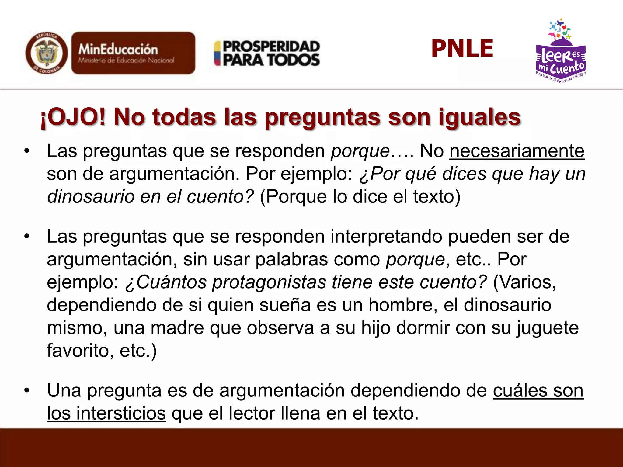 ¡OJO! No todas las preguntas son iguales
• Las preguntas que se responden porque…. No necesariamente
son de argumentación. Por ejemplo: ¿Por qué dices que hay un
dinosaurio en el cuento? (Porque lo dice el texto)
• Las preguntas que se responden interpretando pueden ser de
argumentación, sin usar palabras como porque, etc.. Por
ejemplo: ¿Cuántos protagonistas tiene este cuento? (Varios,
dependiendo de si quien sueña es un hombre, el dinosaurio
mismo, una madre que observa a su hijo dormir con su juguete
favorito, etc.)
• Una pregunta es de argumentación dependiendo de cuáles son
los intersticios que el lector llena en el texto.
PNLE
 