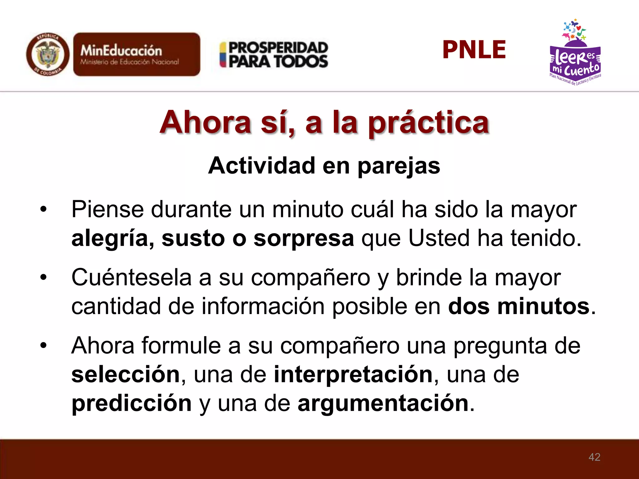 Ahora sí, a la práctica
Actividad en parejas
• Piense durante un minuto cuál ha sido la mayor
alegría, susto o sorpresa que Usted ha tenido.
• Cuéntesela a su compañero y brinde la mayor
cantidad de información posible en dos minutos.
• Ahora formule a su compañero una pregunta de
selección, una de interpretación, una de
predicción y una de argumentación.
42
PNLE
 