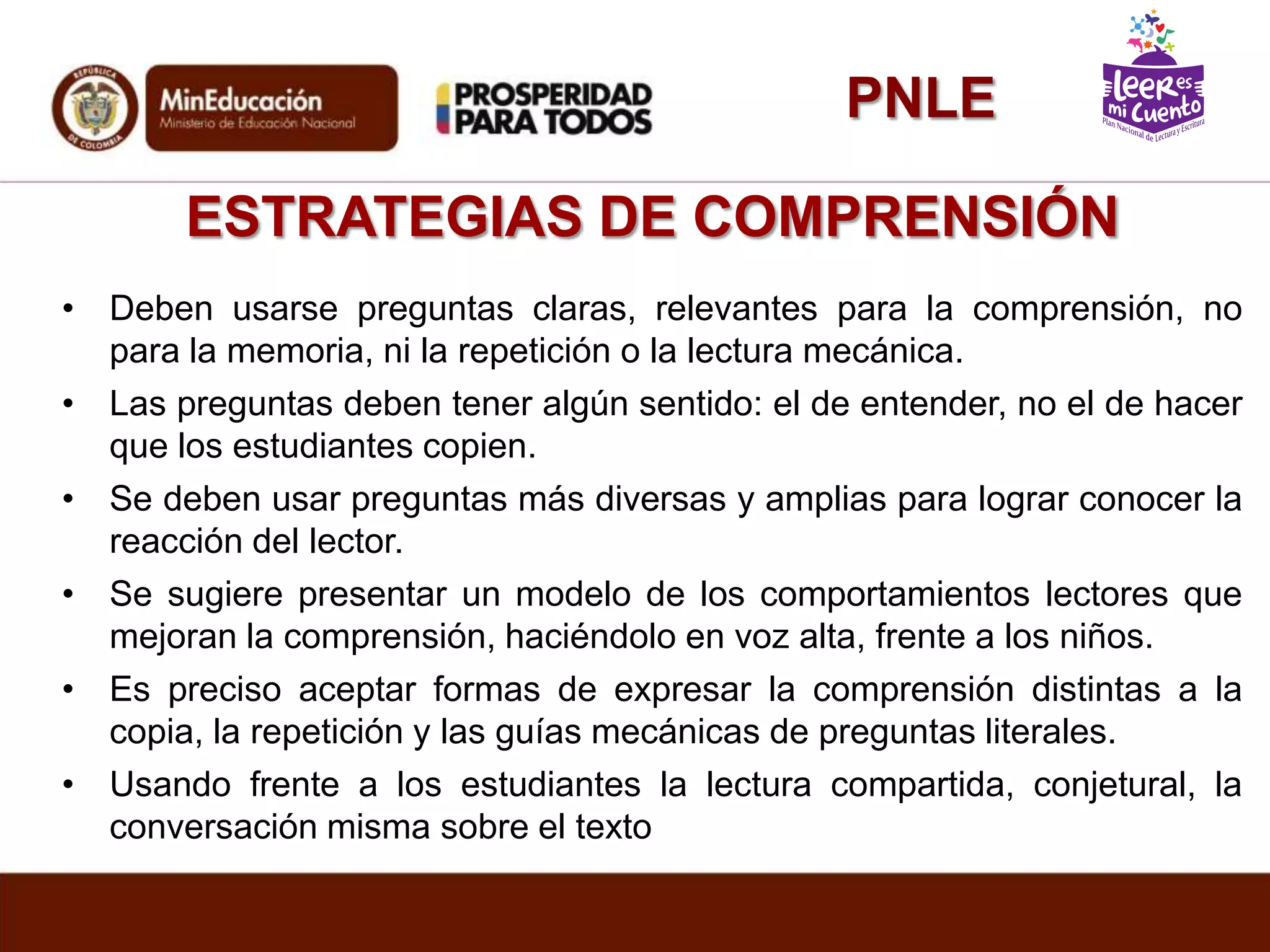 ESTRATEGIAS DE COMPRENSIÓN
• Deben usarse preguntas claras, relevantes para la comprensión, no
para la memoria, ni la repetición o la lectura mecánica.
• Las preguntas deben tener algún sentido: el de entender, no el de hacer
que los estudiantes copien.
• Se deben usar preguntas más diversas y amplias para lograr conocer la
reacción del lector.
• Se sugiere presentar un modelo de los comportamientos lectores que
mejoran la comprensión, haciéndolo en voz alta, frente a los niños.
• Es preciso aceptar formas de expresar la comprensión distintas a la
copia, la repetición y las guías mecánicas de preguntas literales.
• Usando frente a los estudiantes la lectura compartida, conjetural, la
conversación misma sobre el texto
PNLE
 