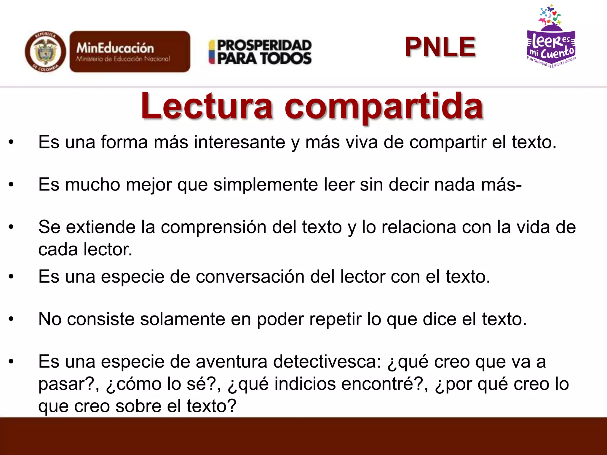 Lectura compartida
• Es una forma más interesante y más viva de compartir el texto.
• Es mucho mejor que simplemente leer sin decir nada más-
• Se extiende la comprensión del texto y lo relaciona con la vida de
cada lector.
• Es una especie de conversación del lector con el texto.
• No consiste solamente en poder repetir lo que dice el texto.
• Es una especie de aventura detectivesca: ¿qué creo que va a
pasar?, ¿cómo lo sé?, ¿qué indicios encontré?, ¿por qué creo lo
que creo sobre el texto?
PNLE
 