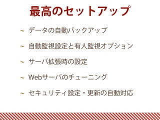 最高のセットアップ
データの自動バックアップ
自動監視設定と有人監視オプション
サーバ拡張時の設定
Webサーバのチューニング
セキュリティ設定・更新の自動対応
 