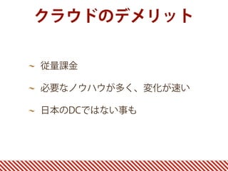 クラウドのデメリット
従量課金
必要なノウハウが多く、変化が速い
日本のDCではない事も
 
