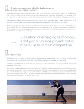 Create an experience with the technology to
provide more value – quickly!
Be Creative
All companies have short-term imperatives that need to be met; unfortunately, these can hold brands
back from focusing on the bigger, longer-term benefits that emerging technology can provide. So it
is important to have innovation work streams separated from daily activity to avoid de-prioritisation.
Separating these work streams allows focus and ensures they come to fruition in a
timely manner, before competitors take advantage of the same technology.
Failure to do this can have devastating effects on companies – think back to Kodak and Blockbuster.
Both Kodak and Blockbuster were massive global companies that missed opportunities in emerging
technologies, and are veritable proof that constant evaluation of emerging technology is not just a fun
side project, but should be a priority.
Emerging technology is effectively a new canvas, and the process of filling that canvas
in a way that engages the widest possible audience is a work of creativity.
Don’t be afraid to think outside the box, or even use the technology in a way in which it was not
intended to be used.
C.
D.
Evaluation of emerging technology
is not just a fun side project, but is
imperative to remain competitive.
For instance, ANR BBDO and Stopp partnered with Swedish Internet provider Ume.net to demonstrate
the real-time effects of Internet lag using an Oculus Rift. They strapped users into an immersive Oculus
experience that delayed sight and sound, and then asked them to participate in physical activities like
exercise classes and cooking. The resulting video demonstrated the importance of a strong Internet
connection and a video that quickly went viral.
 