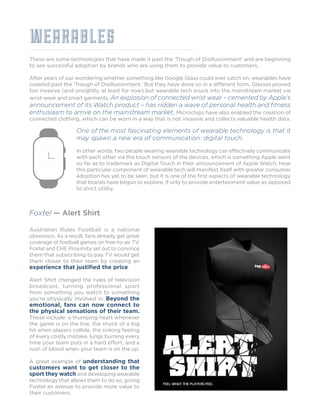 WEARABLES
These are some technologies that have made it past the ‘Trough of Disillusionment’ and are beginning
to see successful adoption by brands who are using them to provide value to customers.
After years of our wondering whether something like Google Glass could ever catch on, wearables have
coasted past the ‘Trough of Disillusionment.’ But they have done so in a different form. Glasses proved
too invasive (and unsightly, at least for now) but wearable tech snuck into the mainstream market via
wrist-wear and smart garments. An explosion of connected wrist wear – cemented by Apple’s
announcement of its Watch product – has ridden a wave of personal health and fitness
enthusiasm to arrive on the mainstream market. Microchips have also enabled the creation of
connected clothing, which can be worn in a way that is not invasive and collects valuable health data.
Foxtel — Alert Shirt
Australian Rules Football is a national
obsession. As a result, fans already get great
coverage of football games on free-to-air TV.
Foxtel and CHE Proximity set out to convince
them that subscribing to pay TV would get
them closer to their team by creating an
experience that justified the price.
Alert Shirt changed the rules of television
broadcast, turning professional sport
from something you watch to something
you’re physically involved in. Beyond the
emotional, fans can now connect to
the physical sensations of their team.
These include: a thumping heart whenever
the game is on the line, the shock of a big
hit when players collide, the sinking feeling
of every costly mistake, lungs burning every
time your team puts in a hard effort, and a
rush of blood when your team is on the up.
A great example of understanding that
customers want to get closer to the
sport they watch and developing wearable
technology that allows them to do so, giving
Foxtel an avenue to provide more value to
their customers.
One of the most fascinating elements of wearable technology is that it
may spawn a new era of communication: digital touch.
In other words, two people wearing wearable technology can effectively communicate
with each other via the touch sensors of the devices, which is something Apple went
so far as to trademark as Digital Touch in their announcement of Apple Watch. How
this particular component of wearable tech will manifest itself with greater consumer
adoption has yet to be seen, but it is one of the first aspects of wearable technology
that brands have begun to explore, if only to provide entertainment value as opposed
to strict utility.
 