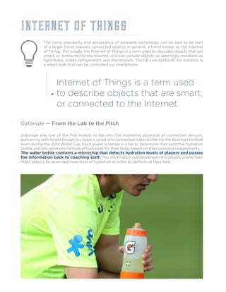 INTERNET OF THINGS
The rising popularity and acceptance of wearable technology can be said to be part
of a larger trend towards connected objects in general, a trend known as the Internet
of Things. Put simply, the Internet of Things is a term used to describe objects that are
smart, or connected to the Internet, and can include objects as seemingly mundane as
light-bulbs, scales, refrigerators, and thermostats. The GE Link lightbulb, for instance, is
a smart bulb that can be controlled via smartphone.
Gatorade — From the Lab to the Pitch
Gatorade was one of the first brands to tap into the marketing potential of connected devices,
partnering with Smart Design to create a smart and connected water bottle for the Brazilian football
team during the 2014 World Cup. Each player is tested in a lab to determine their personal hydration
profile and the optimum formula of Gatorade for their body based on their personal requirements.
The water bottle contains a microchip that detects hydration levels of players and passes
the information back to coaching staff. This information combined with the players profile then
helps players be at an optimum level of hydration in order to perform at their best.
Internet of Things is a term used
to describe objects that are smart,
or connected to the Internet
 