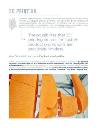3D PRINTING
3D Printers are becoming more accessible with the entry point at just a few hundred dollars.
Printing 3D objects provide provides the ability for personalised and
customised products to be produced in an efficient manner. For brands, the
possibilities that 3D printing creates for custom product promotions are practically limitless.
Taken one step further, 3D printers have also been used for installations.
World Animal Protection — Elephant sized petition
World Animal Protection, in partnership with FHV BBDO, has combined 5 Ultimaker 3D printers
to print a life-size elephant at Amsterdam Airport Schiphol to launch a campaign to end
elephant cruelty. Each time someone pledges to never ride an elephant (again,) a name is added to
the petition and a new piece of the elephant is printed. Turning the usual intangible act of signing
a petition into something where people can visualise the impact in a more tangible way.
The possibilites that 3D
printing creates for custom
product promotions are
practically limitless.
 