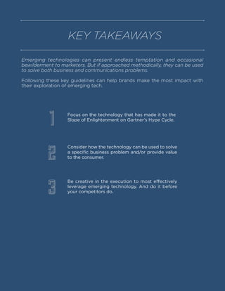 Emerging technologies can present endless temptation and occasional
bewilderment to marketers. But if approached methodically, they can be used
to solve both business and communications problems.
Following these key guidelines can help brands make the most impact with
their exploration of emerging tech.
KEY TAKEAWAYS
Focus on the technology that has made it to the
Slope of Enlightenment on Gartner’s Hype Cycle.
Consider how the technology can be used to solve
a specific business problem and/or provide value
to the consumer.
Be creative in the execution to most effectively
leverage emerging technology. And do it before
your competitors do.
1
2
3
 