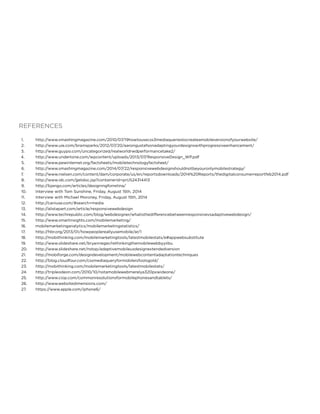 REFERENCES
1.	 http://www.smashingmagazine.com/2010/07/19howtousecss3mediaqueriestocreateamobileversionofyourwebsite/
2.	 http://www.uie.com/brainsparks/2012/07/20/aarongustafsonadaptingyourdesignswithprogressiveenhancement/
3.	 http://www.guypo.com/uncategorized/realworldrwdperformancetake2/
4.	 http://www.undertone.com/wpcontent/uploads/2013/07/ResponsiveDesign_WP.pdf
5.	 http://www.pewinternet.org/factsheets/mobiletechnologyfactsheet/
6.	 http://www.smashingmagazine.com/2014/07/22/responsivewebdesignshouldnotbeyouronlymobilestrategy/
7.	 http://www.nielsen.com/content/dam/corporate/us/en/reportsdownloads/2014%20Reports/thedigitalconsumerreportfeb2014.pdf
8.	 http://www.idc.com/getdoc.jsp?containerId=prUS24314413
9.	 http://bjango.com/articles/designingforretina/
10.	 Interview with Tom Sunshine, Friday, August 15th, 2014
11.	 Interview with Michael Moroney, Friday, August 15th, 2014
12.	 http://caniuse.com/#search=media
13.	 http://alistapart.com/article/responsivewebdesign
14.	 http://www.techrepublic.com/blog/webdesigner/whatisthedifferencebetweenresponsivevsadaptivewebdesign/
15.	 http://www.smartinsights.com/mobilemarketing/
16.	 mobilemarketinganalytics/mobilemarketingstatistics/
17.	 http://hbr.org/2013/01/howpeoplereallyusemobile/ar/1
18.	 http://mobithinking.com/mobilemarketingtools/latestmobilestats/e#appwebsubstitute
19.	 http://www.slideshare.net/bryanrieger/rethinkingthemobilewebbyyiibu
20.	 http://www.slideshare.net/nstop/adaptivemobileuxdesignextendedversion
21.	 http://mobiforge.com/designdevelopment/mobilewebcontentadaptationtechniques
22.	 http://blog.cloudfour.com/cssmediaqueryformobileisfoolsgold/
23.	 http://mobithinking.com/mobilemarketingtools/latestmobilestats/
24.	 http://tripleodeon.com/2010/10/notamobilewebmerelya320pxwideone/
25.	 http://www.ciop.com/commonresolutionsformobilephonesandtablets/
26.	 http://www.websitedimensions.com/
27.	 https://www.apple.com/iphone6/
 