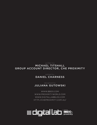 written by
MICHAEL TITSHALL
GROUP ACCOUNT DIRECTOR, CHE PROXIMITY
edited by
DANIEL CHARNESS
designed by
JULIANA GUTOWSKI
WWW.BBDO.COM
WWW.PROXIMITYWORLD.COM
WWW.DIGITALLABBLOG.COM
HTTP://CHEPROXIMITY.COM.AU/
 