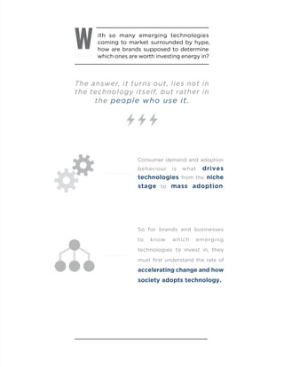 ith so many emerging technologies
coming to market surrounded by hype,
how are brands supposed to determine
which ones are worth investing energy in?
W
The answer, it turns out, lies not in
the technology itself, but rather in
the people who use it.
Consumer demand and adoption
behaviour is what drives
technologies from the niche
stage to mass adoption.
So for brands and businesses
to know which emerging
technologies to invest in, they
must first understand the rate of
accelerating change and how
society adopts technology.
 