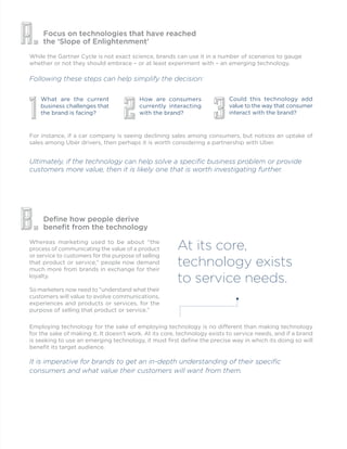 Focus on technologies that have reached
the ‘Slope of Enlightenment’
Define how people derive
benefit from the technology
While the Gartner Cycle is not exact science, brands can use it in a number of scenarios to gauge
whether or not they should embrace – or at least experiment with – an emerging technology.
Following these steps can help simplify the decision:
Whereas marketing used to be about “the
process of communicating the value of a product
or service to customers for the purpose of selling
that product or service,” people now demand
much more from brands in exchange for their
loyalty.
So marketers now need to “understand what their
customers will value to evolve communications,
experiences and products or services, for the
purpose of selling that product or service.”
For instance, if a car company is seeing declining sales among consumers, but notices an uptake of
sales among Uber drivers, then perhaps it is worth considering a partnership with Uber.
A.
B.
What are the current
business challenges that
the brand is facing?
1
How are consumers
currently interacting
with the brand?
2
Could this technology add
value to the way that consumer
interact with the brand?
3
Ultimately, if the technology can help solve a specific business problem or provide
customers more value, then it is likely one that is worth investigating further.
At its core,
technology exists
to service needs.
Employing technology for the sake of employing technology is no different than making technology
for the sake of making it. It doesn’t work. At its core, technology exists to service needs, and if a brand
is seeking to use an emerging technology, it must first define the precise way in which its doing so will
benefit its target audience.
It is imperative for brands to get an in-depth understanding of their specific
consumers and what value their customers will want from them.
 