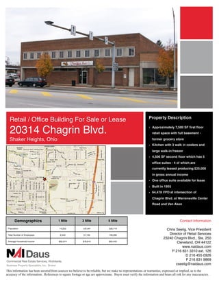 Property Description
  Retail / Ofﬁce Building For Sale or Lease
  20314 Chagrin Blvd.                                                                                        • Approximately 7,500 SF ﬁrst ﬂoor
                                                                                                                retail space with full basement -

  Shaker Heights, Ohio                                                                                          former grocery store
                                                                                                             • Kitchen with 3 walk in coolers and
                                                                                                                large walk-in freezer
                                                                                                             • 4,500 SF second ﬂoor which has 5
                                                                                                                ofﬁce suites - 4 of which are
                                                                                                                currently leased producing $25,000
                                                                                                                in gross annual income
                                                                                                             • One ofﬁce suite available for lease
                                                                                                             • Built in 1955
                                                                                                             • 64,478 VPD at intersection of
                                                                                                                Chagrin Blvd. at Warrensville Center
                                                                                                                Road and Van Aken




       Demographics                     1 Mile            3 Mile              5 Mile                                                 Contact Information

 Population                              14,253            122,491             326,719
                                                                                                                           Chris Seelig, Vice President
 Total Number of Employees               6,543             57,150              159,266                                      Director of Retail Services
                                                                                                                         23240 Chagrin Blvd., Ste. 250
 Average Household Income               $92,974            $78,810             $63,443
                                                                                                                                 Cleveland, OH 44122
                                                                                                                                    www.naidaus.com
                                                                                                                              P 216 831 3310 ext. 126
                                                                                                                                       D 216 455 0926
                                                                                                                                       F 216 831 9869
                                                                                                                                 cseelig@naidaus.com
This information has been secured from sources we believe to be reliable, but we make no representations or warranties, expressed or implied, as to the
accuracy of the information. References to square footage or age are approximate. Buyer must verify the information and bears all risk for any inaccuracies.
 