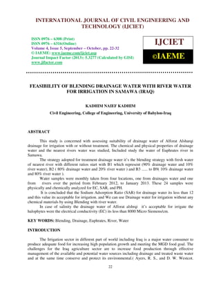 International Journal of Civil Engineering and Technology (IJCIET), ISSN 0976 – 6308
(Print), ISSN 0976 – 6316(Online) Volume 4, Issue 5, September – October (2013), © IAEME
22
FEASIBILITY OF BLENDING DRAINAGE WATER WITH RIVER WATER
FOR IRRIGATION IN SAMAWA (IRAQ)
KADHIM NAIEF KADHIM
Civil Engineering, College of Engineering, University of Babylon-Iraq
ABSTRACT
This study is concerned with assessing suitability of drainage water of Alforat Alsharqi
drainage for irrigation with or without treatment. The chemical and physical properties of drainage
water and the nearest rivers water was studied, Included study the water of Euphrates river in
Samawa.
The strategy adopted for treatment drainage water it’s the blending strategy with fresh water
of nearest river with different ratios start with B1 which represent (90% drainage water and 10%
river water), B2 ( 80% drainage water and 20% river water ) and B3 ...... to B9( 10% drainage water
and 80% river water ).
Water samples were monthly taken from four locations, one from drainages water and one
from rivers over the period from February 2012, to January 2013. These 24 samples were
physically and chemically analyzed for EC, SAR, and PH.
It is concluded that the Sodium Adsorption Ratio (SAR) for drainage water its less than 12
and this value its acceptable for irrigation. and We can use Drainage water for irrigation without any
chemical materials by using Blending with river water.
In case of salinity the drainage water of Alforat alshrqi it’s acceptable for irrigate the
halophytes were the electrical conductivity (EC) its less than 8000 Micro Siemens/cm.
KEY WORDS: Blending, Drainage, Euphrates, River, Water
INTRODUCTION
The Irrigation sector in different part of world including Iraq is a major water consumer to
produce adequate food for increasing high population growth and meeting the MGD food goal. The
challenges for the Iraq agriculture sector are to increase food production through effective
management of the available and potential water sources including drainage and treated waste water
and at the same time conserve and protect its environmental.( Ayers, R. S., and D. W. Westcot.
INTERNATIONAL JOURNAL OF CIVIL ENGINEERING AND
TECHNOLOGY (IJCIET)
ISSN 0976 – 6308 (Print)
ISSN 0976 – 6316(Online)
Volume 4, Issue 5, September – October, pp. 22-32
© IAEME: www.iaeme.com/ijciet.asp
Journal Impact Factor (2013): 5.3277 (Calculated by GISI)
www.jifactor.com
IJCIET
©IAEME
 
