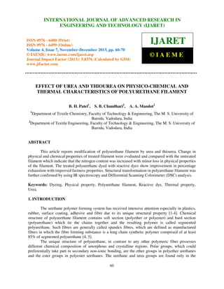 International Journal of Advanced JOURNAL OF ADVANCED RESEARCH ISSN 0976 –
INTERNATIONAL Research in Engineering and Technology (IJARET), IN
6480(Print), ISSN 0976 – 6499(Online) Volume 4, Issue 7, November – December (2013), © IAEME

ENGINEERING AND TECHNOLOGY (IJARET)

ISSN 0976 - 6480 (Print)
ISSN 0976 - 6499 (Online)
Volume 4, Issue 7, November-December 2013, pp. 60-70
© IAEME: www.iaeme.com/ijaret.asp
Journal Impact Factor (2013): 5.8376 (Calculated by GISI)
www.jifactor.com

IJARET
©IAEME

EFFECT OF UREA AND THIOUREA ON PHYSICO-CHEMICAL AND
THERMAL CHARACTERISTICS OF POLYURETHANE FILAMENT
B. H. Patel1,

S. B. Chaudhari2,

A. A. Mandot2

1

Department of Textile Chemistry, Faculty of Technology & Engineering, The M. S. University of
Baroda, Vadodara, India
2
Department of Textile Engineering, Faculty of Technology & Engineering, The M. S. University of
Baroda, Vadodara, India

ABSTRACT
This article reports modification of polyurethane filament by urea and thiourea. Change in
physical and chemical properties of treated filament were evaluated and compared with the untreated
filament which indicate that the nitrogen content was increased with minor loss in physical properties
of the filament. The treated polyurethane dyed with reactive dyes show improvement in percentage
exhaustion with improved fastness properties. Structural transformation in polyurethane filament was
further confirmed by using IR spectroscopy and Differential Scanning Colorimeter (DSC) analysis.
Keywords: Dyeing, Physical property, Polyurethane filament, Reactive dye, Thermal property,
Urea.
1. INTRODUCTION
The urethane polymer forming system has received intensive attention especially in plastics,
rubber, surface coating, adhesive and fibre due to its unique structural property [1-4]. Chemical
structure of polyurethane filament contains soft section (polyether or polyester) and hard section
(polyurethane) which tie the chains together and the resulting polymer is called segmented
polyurethane. Such fibres are generally called spandex fibres, which are defined as manufactured
fibres in which the fibre forming substance is a long chain synthetic polymer comprised of at least
85% of segmented polyurethane [4, 5].
The unique structure of polyurethane, in contrast to any other polymeric fiber possesses
different chemical composition of amorphous and crystalline regions. Polar groups, which could
preferentially take part in secondary non-ionic bonding, are the ether groups in polyether urethanes
and the ester groups in polyester urethanes. The urethane and urea groups are found only in the
60

 