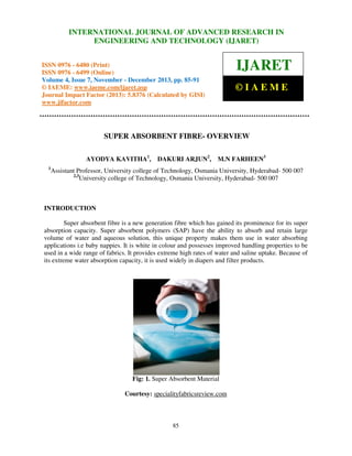 International Journal of Advanced Research in Engineering and Technology (IJARET), ISSN 0976 –
INTERNATIONAL JOURNAL OF ADVANCED RESEARCH IN
6480(Print), ISSN 0976 – 6499(Online) Volume 4, Issue 7, November – December (2013), © IAEME

ENGINEERING AND TECHNOLOGY (IJARET)

IJARET

ISSN 0976 - 6480 (Print)
ISSN 0976 - 6499 (Online)
Volume 4, Issue 7, November - December 2013, pp. 85-91
© IAEME: www.iaeme.com/ijaret.asp
Journal Impact Factor (2013): 5.8376 (Calculated by GISI)
www.jifactor.com

©IAEME

SUPER ABSORBENT FIBRE- OVERVIEW
AYODYA KAVITHA1,
1

DAKURI ARJUN2,

M.N FARHEEN3

Assistant Professor, University college of Technology, Osmania University, Hyderabad- 500 007
2,3
University college of Technology, Osmania University, Hyderabad- 500 007

INTRODUCTION
Super absorbent fibre is a new generation fibre which has gained its prominence for its super
absorption capacity. Super absorbent polymers (SAP) have the ability to absorb and retain large
volume of water and aqueous solution, this unique property makes them use in water absorbing
applications i.e baby nappies. It is white in colour and possesses improved handling properties to be
used in a wide range of fabrics. It provides extreme high rates of water and saline uptake. Because of
its extreme water absorption capacity, it is used widely in diapers and filter products.

Fig: 1. Super Absorbent Material
Courtesy: specialityfabricsreview.com

85

 