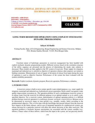 International Journal of Civil Engineering and Technology (IJCIET), ISSN 0976 – 6308
INTERNATIONAL JOURNAL OF CIVIL ENGINEERING AND
(Print), ISSN 0976 – 6316(Online) Volume 4, Issue 6, November – December (2013), © IAEME

TECHNOLOGY (IJCIET)

ISSN 0976 – 6308 (Print)
ISSN 0976 – 6316(Online)
Volume 4, Issue 6, November – December, pp. 134-144
© IAEME: www.iaeme.com/ijciet.asp
Journal Impact Factor (2013): 5.3277 (Calculated by GISI)
www.jifactor.com

IJCIET
©IAEME

LONG TERM RESERVOIR OPERATION USING EXPLICIT STOCHASTIC
DYNAMIC PROGRAMMING
Safayat Ali Shaikh
Visiting Faculty, Dept. of Civil Engineering, Bengal Engineering and Science University, Shibpur,
P.O.: Botanic Garden, Howrah- 711103, West Bengal, India

ABSTRACT
Uncertain nature of hydrologic parameters in reservoir management has been handled with
explicit stochastic dynamic programming models. Different versions based on the correlation structure
of the inflow sequence are presented and the process of determining the steady state solution is
discussed. These models are then applied to the DV system of reservoirs. Water supply for irrigation,
municipal and industrial use is selected as objective of operation whereas other purposes are treated as
binding constraints. Minimization of sum of square of deviation of release from target during the years
of operation is used as objective function. Performance of the system has been evaluated with the
modern reliability parameters.
Keywords: Explicit stochastic dynamic program, Reservoir operation, Performance evaluation.
1. INTRODUCTION
A reservoir system is built to serve certain specific water related purposes, e.g., water supply for
irrigation, municipal and industrial use, hydroelectric power generation, flood control, navigation, water
quality improvement, recreation etc. The operation problem of such a multipurpose reservoir system is
to release water from the reservoir for different purposes in an optimal manner so as to satisfy a prespecified objective. For a reservoir system, determination of optimal operating policies is a difficult
problem because reservoir operation is a multistage dynamic stochastic control process. Releases are to
be determined in successive stages or time periods (e.g., monthly, weekly, daily) according to the
predetermined objective. This is to be done with the knowledge that present releases from the reservoir
have impacts on the future releases, and in case of integrated operation of a multireservoir system, any
release decision for a particular reservoir will affect the release decisions of the other reservoirs. The
operation problem is stochastic because uncertainties are associated with the system variables (e.g.,
inflows). Future values of these inflows, which form the input to the system, are not precisely known.
134

 