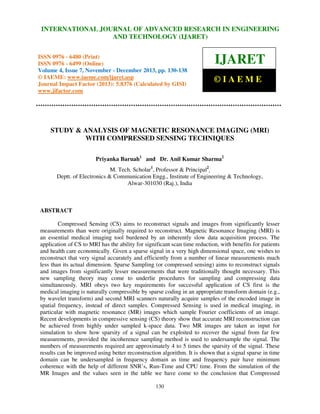 International Journal of Advanced Research in Engineering RESEARCH IN ENGINEERING
INTERNATIONAL JOURNAL OF ADVANCED and Technology (IJARET), ISSN 0976 –
6480(Print), ISSN 0976 – 6499(Online) Volume 4, Issue 7, November – December (2013), © IAEME

AND TECHNOLOGY (IJARET)

ISSN 0976 - 6480 (Print)
ISSN 0976 - 6499 (Online)
Volume 4, Issue 7, November - December 2013, pp. 130-138
© IAEME: www.iaeme.com/ijaret.asp
Journal Impact Factor (2013): 5.8376 (Calculated by GISI)
www.jifactor.com

IJARET
©IAEME

STUDY & ANALYSIS OF MAGNETIC RESONANCE IMAGING (MRI)
WITH COMPRESSED SENSING TECHNIQUES
Priyanka Baruah1 and Dr. Anil Kumar Sharma2
M. Tech. Scholar1, Professor & Principal2,
Deptt. of Electronics & Communication Engg., Institute of Engineering & Technology,
Alwar-301030 (Raj.), India

ABSTRACT
Compressed Sensing (CS) aims to reconstruct signals and images from significantly lesser
measurements than were originally required to reconstruct. Magnetic Resonance Imaging (MRI) is
an essential medical imaging tool burdened by an inherently slow data acquisition process. The
application of CS to MRI has the ability for significant scan time reduction, with benefits for patients
and health care economically. Given a sparse signal in a very high dimensional space, one wishes to
reconstruct that very signal accurately and efficiently from a number of linear measurements much
less than its actual dimension. Sparse Sampling (or compressed sensing) aims to reconstruct signals
and images from significantly lesser measurements that were traditionally thought necessary. This
new sampling theory may come to underlie procedures for sampling and compressing data
simultaneously. MRI obeys two key requirements for successful application of CS first is the
medical imaging is naturally compressible by sparse coding in an appropriate transform domain (e.g.,
by wavelet transform) and second MRI scanners naturally acquire samples of the encoded image in
spatial frequency, instead of direct samples. Compressed Sensing is used in medical imaging, in
particular with magnetic resonance (MR) images which sample Fourier coefficients of an image.
Recent developments in compressive sensing (CS) theory show that accurate MRI reconstruction can
be achieved from highly under sampled k-space data. Two MR images are taken as input for
simulation to show how sparsity of a signal can be exploited to recover the signal from far few
measurements, provided the incoherence sampling method is used to undersample the signal. The
numbers of measurements required are approximately 4 to 5 times the sparsity of the signal. These
results can be improved using better reconstruction algorithm. It is shown that a signal sparse in time
domain can be undersampled in frequency domain as time and frequency pair have minimum
coherence with the help of different SNR’s, Run-Time and CPU time. From the simulation of the
MR Images and the values seen in the table we have come to the conclusion that Compressed
130

 