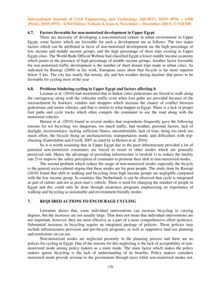 International Journal of Civil Engineering and Technology (IJCIET), ISSN 0976 – 6308
(Print), ISSN 0976 – 6316(Online) Volume 4, Issue 6, November – December (2013), © IAEME
6.7.

Factors favorable for non-motorized development in Upper Egypt
There are necessity of developing a non-motorized culture in urban environment in Upper
Egypt, some factors which are favorable for such a development are as follows: The two major
factors which can be attributed in favor of non-motorized development are the high percentage of
low income and middle income groups, and the high percentage of short trips existing in Upper
Egypt cities. The World Bank Official Website had classified Egypt a lower middle income economy
which points to the presence of high percentage of middle income groups. Another factor favorable
for non-motorized traffic development is the number of short distant trips made in urban cities. As
indicated by Rastogi (2009) in his work, European cases show that bicycle is far more superior
below 5 km. The city has nearly flat terrain, dry and hot weather during daytime that prove to be
favorable for cycling most of the year
6.8.

Problems hindering cycling in Upper Egypt and factors affecting it
Laxman et al. (2010) had mentioned that in Indian cities pedestrians are forced to walk along
the carriageway along with the vehicular traffic even when foot paths are provided because of the
encroachment by hawkers, vendors and shoppers which increase the chance of conflict between
pedestrians and motor vehicles, and that is similar to what happen in Egypt. There is a lack of proper
foot paths and cycle tracks which often compels the commuter to use the road along with the
motorized vehicles.
Heinen et al. (2010) found in several studies that respondents frequently gave the following
reasons for not bicycling: too dangerous, too much traffic, bad weather, personal factors, lack of
daylight, inconvenience, lacking sufficient fitness, uncomfortable, lack of time, being too tired, too
much effort, the bicycle being an uncharacteristic transportation mode, and difficulties with tripchaining (Gatersleben and Uzzell, 2007 as cited by in Heinen et al. 2010).
So it is worth assuming that in Upper Egypt due to the poor infrastructure provided a lot of
potential non-motorized commuters are forced to resort to other modes which are generally
perceived safe. Hence the advantage of providing infrastructure is twofold 1) to reduce the fatality
rate 2) to improve the safety perception of commuter to promote their shift to non-motorized modes.
The second problem which reduce the usage of non-motorized modes especially the bicycle
is the general socio-cultural stigma that these modes are for poor people. The study done by Rastogi
(2010) found that shift to walking and bicycling from high income groups are negligible compared
with the low income group. In countries like Netherlands it can be observed that cycle is integrated
as part of culture and not as poor man’s vehicle. There is need for changing the mindset of people in
Egypt and this could only be done through awareness programs emphasizing on importance of
walking and bicycling as sustainable and environment friendly modes.
7.

REQUIRED ACTIONS TO ENCOURAGE CYCLING

Literature shows that, some individual interventions can increase bicycling to varying
degrees, but the increases are not usually large. That does not mean that individual interventions are
not important, however, they are most effective as a part of a more comprehensive effort (policies).
Substantial increases in bicycling require an integrated package of policies. Those policies may
include infrastructures provision and pro-bicycle programs, as well as supportive land use planning
and restrictions on car use.
Non-motorized modes are neglected presently in the planning process and there are no
polices for cycling in Egypt. One of the reasons for this neglecting is the lack of acceptability of nonmotorized mode among policy makers as a main mode. The main factor which makes the policy
makers ignore bicycling is the lack of understanding of its benefits. Policy makers considers
motorized mode provide revenue to the government through taxes while non-motorized modes not.
170

 