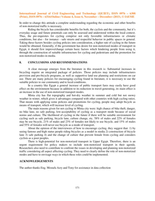 International Journal of Civil Engineering and Technology (IJCIET), ISSN 0976 – 6308
(Print), ISSN 0976 – 6316(Online) Volume 4, Issue 6, November – December (2013), © IAEME
In order to change this attitude a complete understanding regarding the economic and other benefits
of non-motorized traffic is necessary.
Riding the bicycle has considerable benefits for both, the cyclists and the community, but it’s
everyday usage and future potentials can only be assessed and understood within the local context.
Thus, the pre-requisites for cycling comprise not only favorable infrastructures or climatic
conditions, but also - for instance - safe streets and respectful behavior in public spaces in general.
Taking these factors besides cycling policies into consideration, a higher rate of cycling in the future
would be obtained. Generally, if the government has desire for non-motorized modes of transport in
Egypt, it should first improve/change certain basic factors which hindering people from using it,
through the construction of suitable infrastructure for cycling and pedestrians and the promotion for
non-motorized modes in media.
8.

CONCLUSIONS AND RECOMMENDATIONS

A clear message emerges from the literature in this research is: Substantial increases in
bicycling require an integrated package of policies. Those policies may include infrastructures
provision and pro-bicycle programs, as well as supportive land use planning and restrictions on car
use. There are many policies for encouraging cycling found in literature, it is necessary to use the
suitable policies to our community and to local conditions.
In a country like Egypt a general increase of public transport fares may easily have good
effect on the environment because in addition to its reduction in travel-generating, its main effect is
an increase in the use of non-motorized transport modes.
Minia city has flat topography and hot-dry weather in summer and cold but not snowy
weather in winter, which gives it advantages compared with other countries with high cycling ratios.
That means with applying some policies and promotions for cycling, people may adopt bicycle as
means of transport, which will increase level of cycling.
The main reasons given for not cycling in Minia city were: high chance of bike theft, danger,
no bike lane, no safe parking, low-acceptability of cycling as a transport mode because of social
norms and culture. The likelihood of cycling in the future if there will be suitable environment for
cycling such as safe parking, bicycle lane, culture change, etc. 58% of males and 22% of females
may be use bicycle, 21% of males and 23% of females not likely to use bicycle, and 15% of males
and 55% of females will never use bicycle as a mode of transport.
About the opinion of the interviewees of how to encourage cycling, they suggest that: 1) by
seeing famous and high status people riding bicycles as a model in media 2) construction of bicycle
lane 3) safe parking 4) and the change of culture that prevent female from cycling and considers
cyclists as a poor peoples.
There is high-potential for non-motorized transport in Upper Egypt. Therefore, there is an
urgent requirement for policy makers to include non-motorized transport in their agenda.
Researchers also need to contribute to confront the issues in developing and planning non-motorized
traffic considering all aspect affecting cycling. They need to clearly define the role of non-motorized
modes and have to envisage ways in which these roles could be implemented.
ACKNOWLEDGEMENTS
The author thanks Eng. Mostafa Asry and Tony for assistance in data collection

171

 