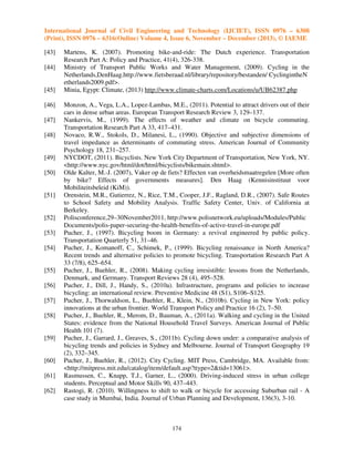 International Journal of Civil Engineering and Technology (IJCIET), ISSN 0976 – 6308
(Print), ISSN 0976 – 6316(Online) Volume 4, Issue 6, November – December (2013), © IAEME
[43]
[44]
[45]
[46]
[47]
[48]
[49]
[50]
[51]
[52]
[53]
[54]
[55]
[56]
[57]
[58]
[59]
[60]
[61]
[62]

Martens, K. (2007). Promoting bike-and-ride: The Dutch experience. Transportation
Research Part A: Policy and Practice, 41(4), 326-338.
Ministry of Transport Public Works and Water Management, (2009). Cycling in the
Netherlands,DenHaag.http://www.fietsberaad.nl/library/repository/bestanden/ CyclingintheN
etherlands2009.pdf>.
Minia, Egypt: Climate, (2013) http://www.climate-charts.com/Locations/u/UB62387.php
Monzon, A., Vega, L.A., Lopez-Lambas, M.E., (2011). Potential to attract drivers out of their
cars in dense urban areas. European Transport Research Review 3, 129–137.
Nankervis, M., (1999). The effects of weather and climate on bicycle commuting.
Transportation Research Part A 33, 417–431.
Novaco, R.W., Stokols, D., Milanesi, L., (1990). Objective and subjective dimensions of
travel impedance as determinants of commuting stress. American Journal of Community
Psychology 18, 231–257.
NYCDOT, (2011). Bicyclists. New York City Department of Transportation, New York, NY.
<http://www.nyc.gov/html/dot/html/bicyclists/bikemain.shtml>.
Olde Kalter, M.-J. (2007), Vaker op de fiets? Effecten van overheidsmaatregelen [More often
by bike? Effects of governments measures]. Den Haag (Kennisinstituut voor
Mobiliteitsbeleid (KiM)).
Orenstein, M.R., Gutierrez, N., Rice, T.M., Cooper, J.F., Ragland, D.R., (2007). Safe Routes
to School Safety and Mobility Analysis. Traffic Safety Center, Univ. of California at
Berkeley.
Polisconference,29–30November2011, http://www.polisnetwork.eu/uploads/Modules/Public
Documents/polis-paper-securing-the-health-benefits-of-active-travel-in-europe.pdf
Pucher, J., (1997). Bicycling boom in Germany: a revival engineered by public policy.
Transportation Quarterly 51, 31–46.
Pucher, J., Komanoff, C., Schimek, P., (1999). Bicycling renaissance in North America?
Recent trends and alternative policies to promote bicycling. Transportation Research Part A
33 (7/8), 625–654.
Pucher, J., Buehler, R., (2008). Making cycling irresistible: lessons from the Netherlands,
Denmark, and Germany. Transport Reviews 28 (4), 495–528.
Pucher, J., Dill, J., Handy, S., (2010a). Infrastructure, programs and policies to increase
bicycling: an international review. Preventive Medicine 48 (S1), S106–S125.
Pucher, J., Thorwaldson, L., Buehler, R., Klein, N., (2010b). Cycling in New York: policy
innovations at the urban frontier. World Transport Policy and Practice 16 (2), 7–50.
Pucher, J., Buehler, R., Merom, D., Bauman, A., (2011a). Walking and cycling in the United
States: evidence from the National Household Travel Surveys. American Journal of Public
Health 101 (7).
Pucher, J., Garrard, J., Greaves, S., (2011b). Cycling down under: a comparative analysis of
bicycling trends and policies in Sydney and Melbourne. Journal of Transport Geography 19
(2), 332–345.
Pucher, J., Buehler, R., (2012). City Cycling. MIT Press, Cambridge, MA. Available from:
<http://mitpress.mit.edu/catalog/item/default.asp?ttype=2&tid=13061>.
Rasmussen, C., Knapp, T.J., Garner, L., (2000). Driving-induced stress in urban college
students. Perceptual and Motor Skills 90, 437–443.
Rastogi, R. (2010). Willingness to shift to walk or bicycle for accessing Suburban rail - A
case study in Mumbai, India. Journal of Urban Planning and Development, 136(3), 3-10.

174

 