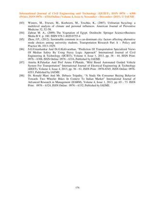 International Journal of Civil Engineering and Technology (IJCIET), ISSN 0976 – 6308
(Print), ISSN 0976 – 6316(Online) Volume 4, Issue 6, November – December (2013), © IAEME
[83]
[84]
[85]
[86]

[87]

[88]

Winters, M., Friesen, M., Koehoorn, M., Teschke, K., (2007). Utilitarian bicycling: a
multilevel analysis of climate and personal influences. American Journal of Preventive
Medicine 32, 52–58.
Zahran M. A., (2009). The Vegetation of Egypt. Dordrecht: Springer Science+Business
Media B.V. p. 180. ISBN 978-1-4020-8755-4
Zhou, J.P., (2012). Sustainable commute in a car-dominant city: factors affecting alternative
mode choices among university students. Transportation Research Part A – Policy and
Practice 46, 1013–1029.
S.G.Umashankar And Dr.G.Kalivarathan, “Prediction Of Transportation Specialized Views
Of Median Safety By Using Fuzzy Logic Approach” International Journal of Civil
Engineering & Technology (IJCIET), Volume 4, Issue 1, 2013, pp. 38 - 44, ISSN Print:
0976 – 6308, ISSN Online: 0976 – 6316, Published by IAEME
Amrita R.Palaskar And Prof Aruna P.Phatale, “Rfid Based Automated Guided Vehicle
System For Transportation” International Journal of Electrical Engineering & Technology
(IJEET), Volume 4, Issue 4, 2013, pp. 56 - 61, ISSN Print : 0976-6545, ISSN Online: 09766553, Published by IAEME
Dr. Ronald Mani And Mr. Debasis Tripathy, “A Study On Consumer Buying Behavior
Towards Two Wheeler Bikes In Context To Indian Market” International Journal of
Advanced Research in Management (IJARM), Volume 4, Issue 1, 2013, pp. 65 - 73. ISSN
Print: 0976 – 6324, ISSN Online: 0976 – 6332, Published by IAEME.

176

 