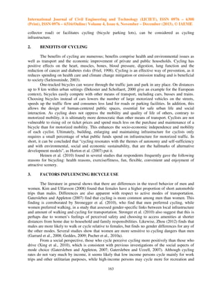 International Journal of Civil Engineering and Technology (IJCIET), ISSN 0976 – 6308
(Print), ISSN 0976 – 6316(Online) Volume 4, Issue 6, November – December (2013), © IAEME
collector road) or facilitates cycling (bicycle parking lots), can be considered as cycling
infrastructure.
2.

BENEFITS OF CYCLING

The benefits of cycling are numerous; benefits comprise health and environmental issues as
well as transport and the economic improvement of private and public households. Cycling has
positive effects on the heart, muscles, bones, blood pressure, digestion, lung function and the
reduction of cancer and diabetes risks (Friel, 1998). Cycling is an effective way of prevention, as it
reduces spending on health care and climate change mitigation or emission trading and is beneficial
to society (Sælensminde, 2003).
One-tracked bicycles can weave through the traffic jam and park in any place. On distances
up to 8 km within urban settings (Dekoster and Schollaert, 2000 give an example for the European
context), bicycles easily compete with other means of transport, including cars, busses and trains.
Choosing bicycles instead of cars lowers the number of large motorized vehicles on the streets,
speeds up the traffic flow and consumes less land for roads or parking facilities. In addition, this
allows the design of human-centered public spaces, essential for safe urban life and social
interaction. As cycling does not oppress the mobility and quality of life of others, contrary to
motorized mobility, it is ultimately more democratic than other means of transport. Cyclists are not
vulnerable to rising oil or ticket prices and spend much less on the purchase and maintenance of a
bicycle than for motorized mobility. This enhances the socio-economic independence and mobility
of each cyclist. Ultimately, building, enlarging and maintaining infrastructure for cyclists only
requires a small percentage of what public funds spend on infrastructure for motorized traffic. In
short, it can be concluded that “cycling resonates with the themes of autonomy and self-sufficiency
and with environmental, social and economic sustainability, that are the hallmarks of alternative
development models”, as Horton et al. (2007) put it.
Heinen et al. (2010) found in several studies that respondents frequently gave the following
reasons for bicycling: health reasons, exercise/fitness, fun, flexible, convenient and enjoyment of
attractive scenery.
3.

FACTORS INFLUENCING BICYCLE USE

The literature in general shows that there are differences in the travel behavior of men and
women. Kim and Ulfarsson (2008) found that females have a higher proportion of short automobile
trips than males. Differences are also apparent with respect to active modes of transportation.
Gatersleben and Appleton (2007) find that cycling is more common among men than women. This
finding is corroborated by Stronegger et al. (2010), who find that men preferred cycling, while
women preferred walking, in a study that assessed gender-specific links between local infrastructure
and amount of walking and cycling for transportation. Stronger et al. (2010) also suggest that this is
perhaps due to women’s feelings of perceived safety and choosing to access amenities at shorter
distances from home due to household and family responsibilities. Likewise, Zhou (2012) finds that
males are more likely to walk or cycle relative to females, but finds no gender differences for any of
the other modes. Several studies show that women are more sensitive to cycling dangers than men
(Garrard et al., 2008; Geddes, 2009; Pucher et al., 2010a).
From a social perspective, those who cycle perceive cycling more positively than those who
drive (Xing et al., 2010), which is consistent with previous investigations of the social aspects of
mode choice (Gatersleben and Appleton, 2007; Gatersleben and Uzzell, 2007). Although cycling
rates do not vary much by income, it seems likely that low income persons cycle mainly for work
trips and other utilitarian purposes, while high-income persons may cycle more for recreation and
163

 